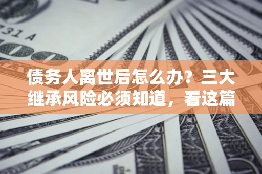 武汉债务人离世后怎么办？三大继承风险必须知道，看这篇就够了