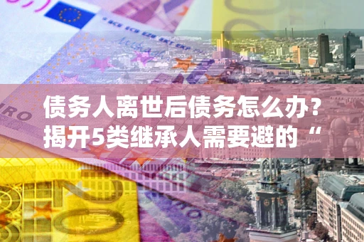 武汉债务人离世后债务怎么办？揭开5类继承人需要避的“坑”