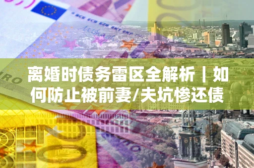 武汉离婚时债务雷区全解析｜如何防止被前妻/夫坑惨还债？
