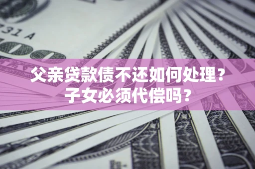 武汉父亲贷款债不还如何处理？子女必须代偿吗？