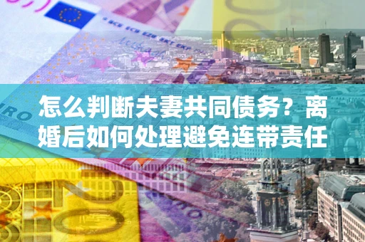 武汉怎么判断夫妻共同债务？离婚后如何处理避免连带责任？